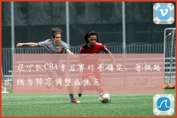 辽宁队CBA季后赛对手确定，晋级路线与阵容调整成焦点