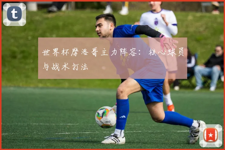 世界杯摩洛哥主力阵容：核心球员与战术打法