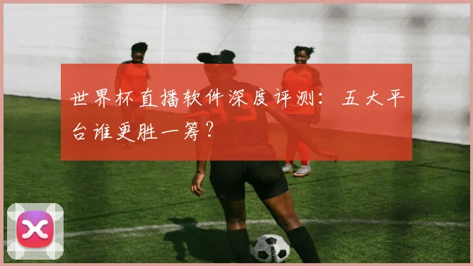 世界杯直播软件深度评测：五大平台谁更胜一筹？