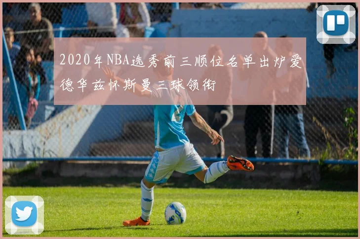 2020年NBA选秀前三顺位名单出炉爱德华兹怀斯曼三球领衔