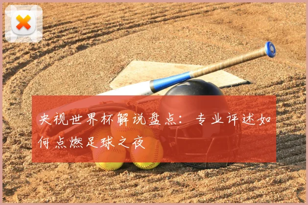 央视世界杯解说盘点：专业评述如何点燃足球之夜