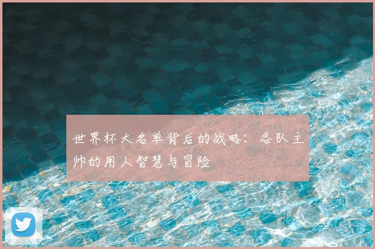 世界杯大名单背后的战略：各队主帅的用人智慧与冒险