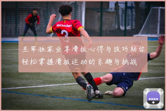 王军独家分享滑板心得与技巧助你轻松掌握滑板运动的乐趣与挑战