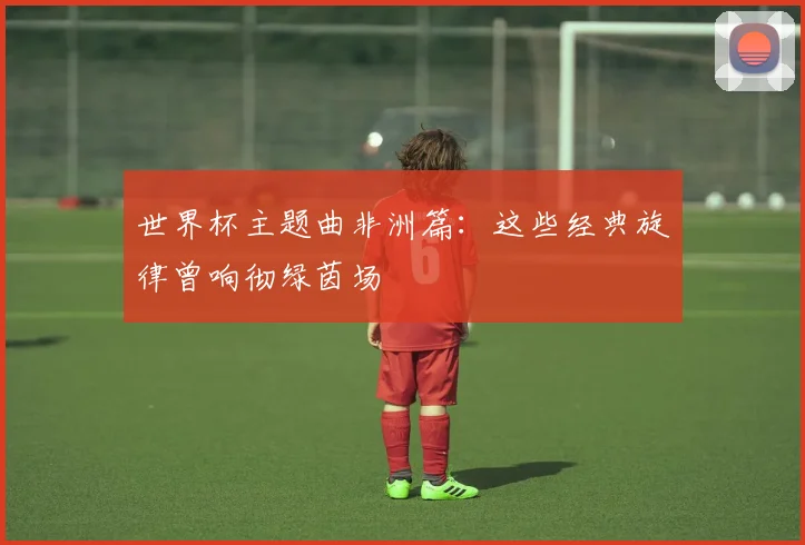 世界杯主题曲非洲篇：这些经典旋律曾响彻绿茵场