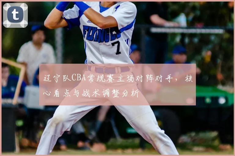 辽宁队CBA常规赛主场对阵对手，核心看点与战术调整分析