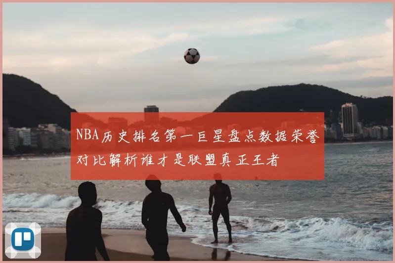 NBA历史排名第一巨星盘点数据荣誉对比解析谁才是联盟真正王者