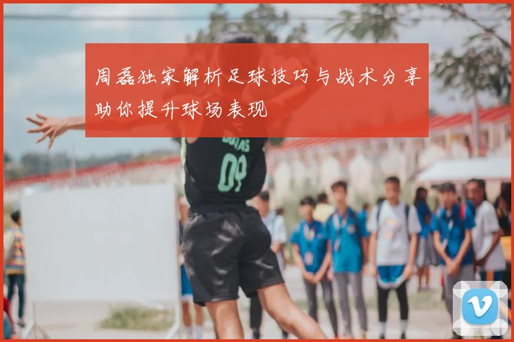 周磊独家解析足球技巧与战术分享助你提升球场表现
