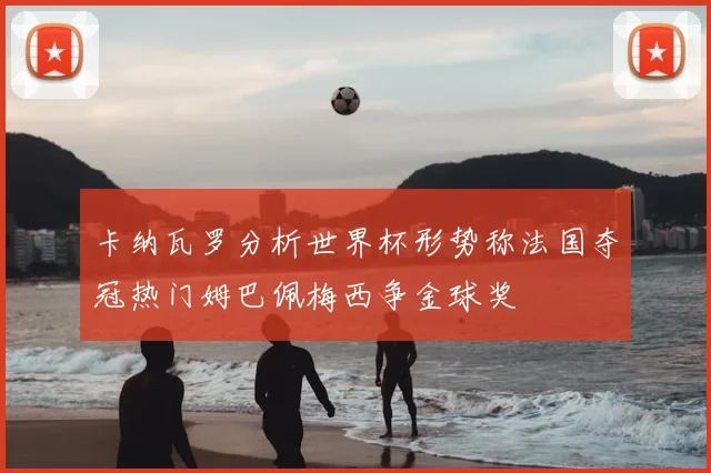 卡纳瓦罗分析世界杯形势称法国夺冠热门姆巴佩梅西争金球奖