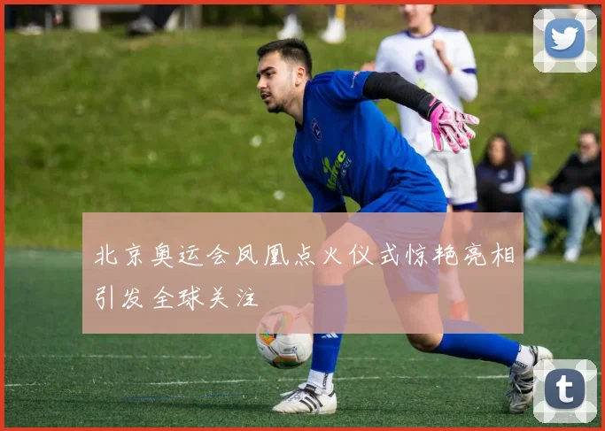 北京奥运会凤凰点火仪式惊艳亮相引发全球关注