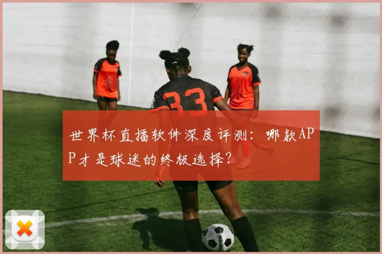 世界杯直播软件深度评测：哪款APP才是球迷的终极选择？