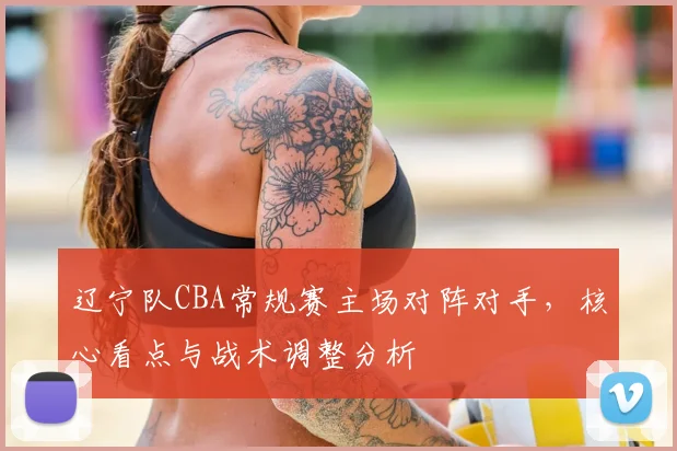 辽宁队CBA常规赛主场对阵对手，核心看点与战术调整分析