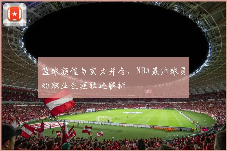 篮球颜值与实力并存，NBA最帅球员的职业生涯轨迹解析
