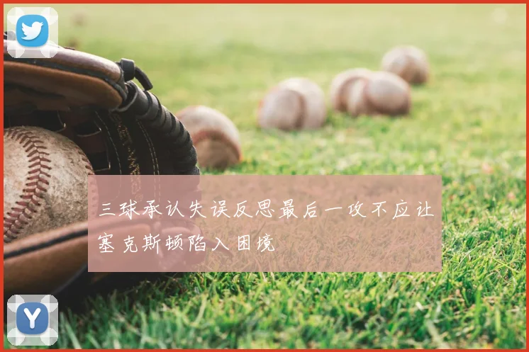 三球承认失误反思最后一攻不应让塞克斯顿陷入困境