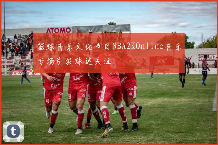 篮球音乐文化节目NBA2KOnline音乐专场引发球迷关注