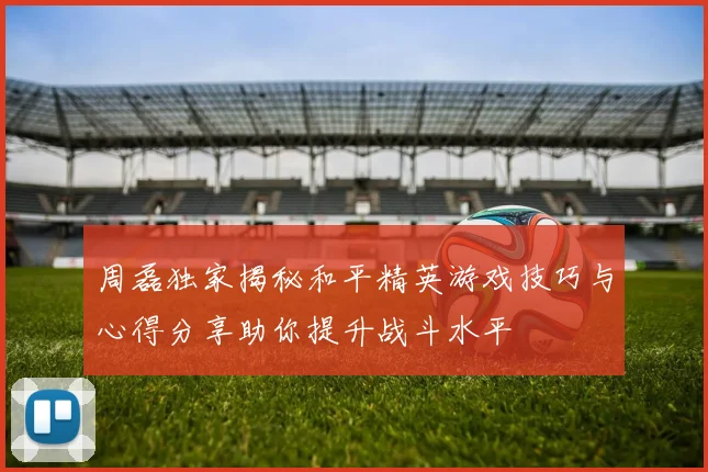 周磊独家揭秘和平精英游戏技巧与心得分享助你提升战斗水平