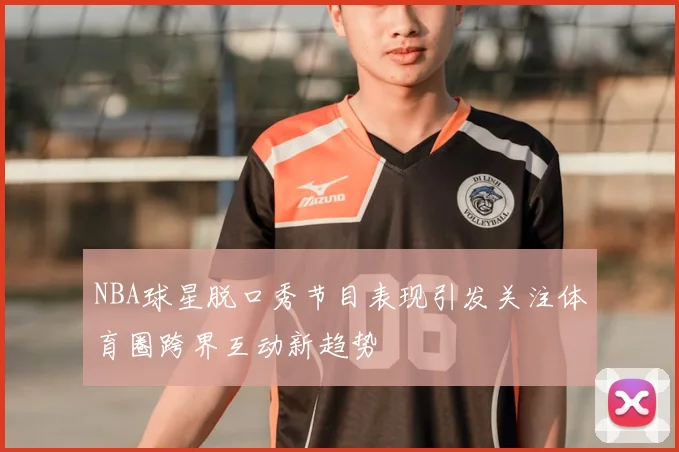 NBA球星脱口秀节目表现引发关注体育圈跨界互动新趋势
