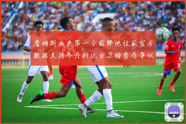 詹姆斯历史第一小前锋地位获官方数据支持乔丹科比分卫榜首存争议