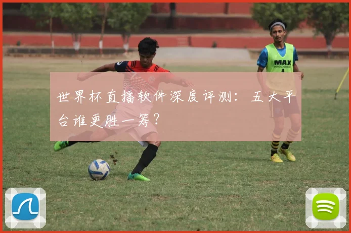 世界杯直播软件深度评测：五大平台谁更胜一筹？