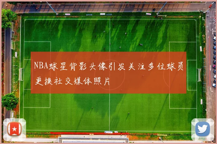NBA球星背影头像引发关注多位球员更换社交媒体照片
