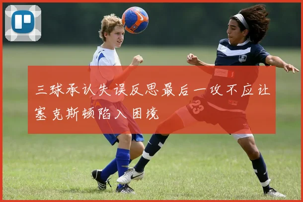 三球承认失误反思最后一攻不应让塞克斯顿陷入困境