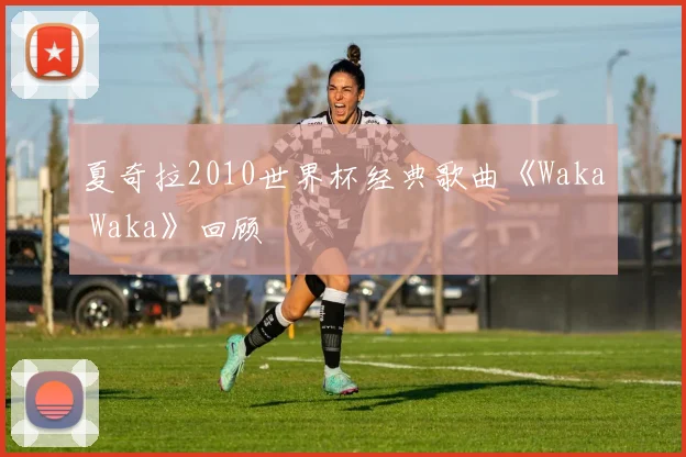 夏奇拉2010世界杯经典歌曲《Waka Waka》回顾