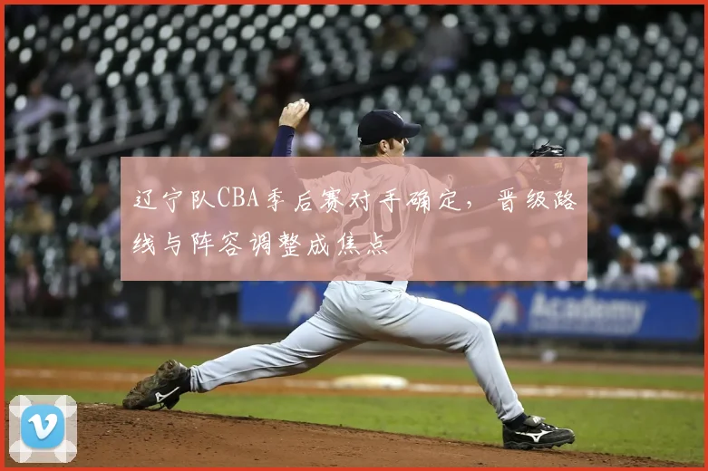 辽宁队CBA季后赛对手确定，晋级路线与阵容调整成焦点
