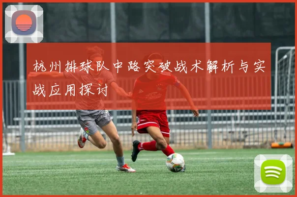 杭州排球队中路突破战术解析与实战应用探讨