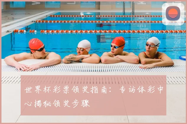 世界杯彩票领奖指南：专访体彩中心揭秘领奖步骤