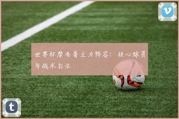 世界杯摩洛哥主力阵容：核心球员与战术打法