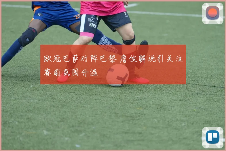 欧冠巴萨对阵巴黎 詹俊解说引关注赛前氛围升温