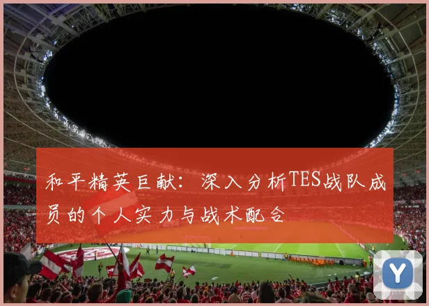 和平精英巨献：深入分析TES战队成员的个人实力与战术配合