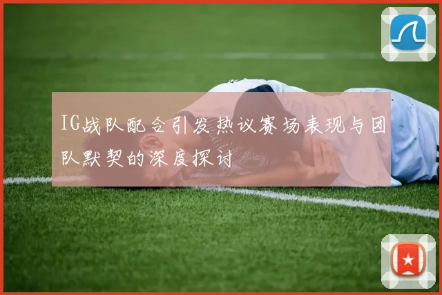 IG战队配合引发热议赛场表现与团队默契的深度探讨