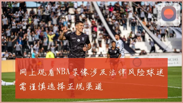 网上观看NBA录像涉及法律风险球迷需谨慎选择正规渠道