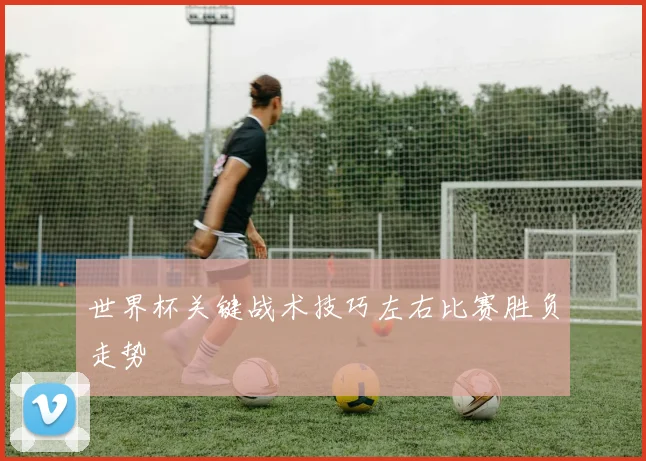 世界杯关键战术技巧左右比赛胜负走势