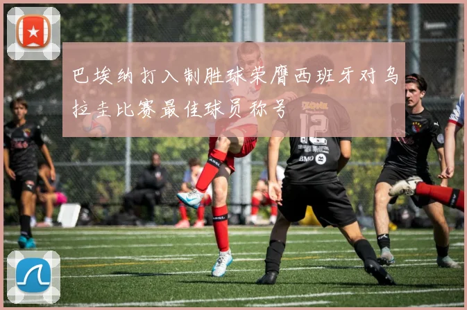 巴埃纳打入制胜球荣膺西班牙对乌拉圭比赛最佳球员称号