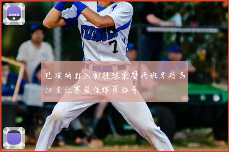 巴埃纳打入制胜球荣膺西班牙对乌拉圭比赛最佳球员称号