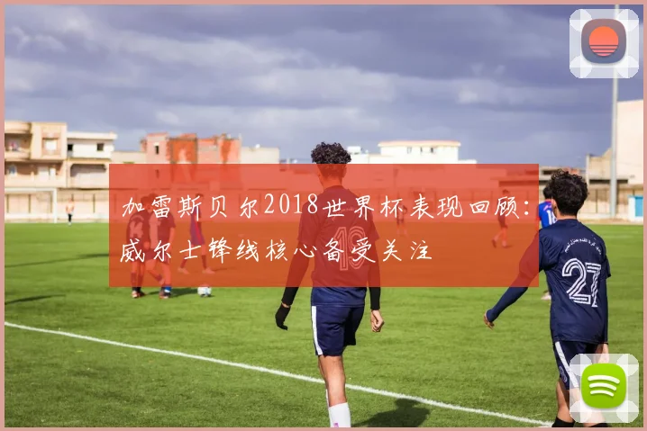 加雷斯贝尔2018世界杯表现回顾：威尔士锋线核心备受关注