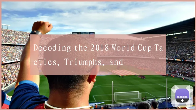 Decoding the 2018 World Cup Tactics, Triumphs, and