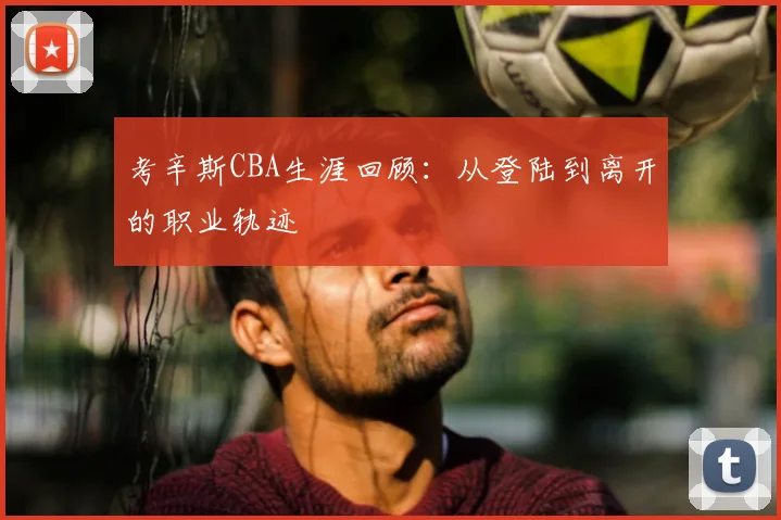 考辛斯CBA生涯回顾：从登陆到离开的职业轨迹