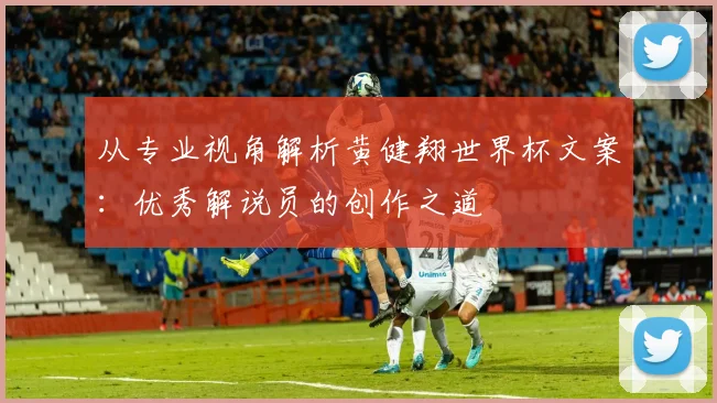 从专业视角解析黄健翔世界杯文案：优秀解说员的创作之道