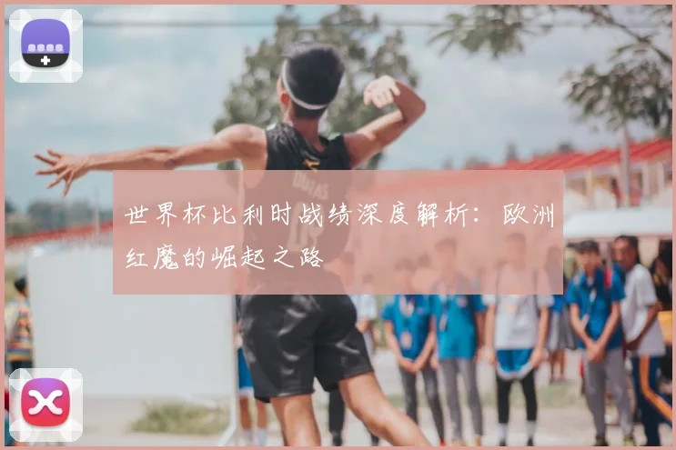 世界杯比利时战绩深度解析：欧洲红魔的崛起之路